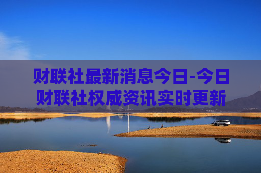 财联社最新消息今日-今日财联社权威资讯实时更新
