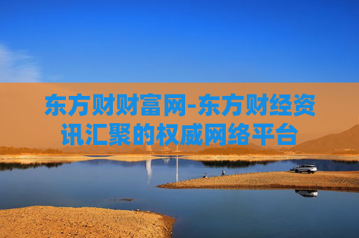 东方财财富网-东方财经资讯汇聚的权威网络平台