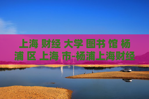 上海 财经 大学 图书 馆 杨浦 区 上海 市-杨浦上海财经大学图书馆详情揭秘