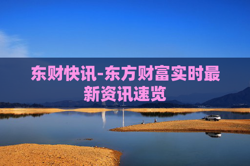 东财快讯-东方财富实时最新资讯速览