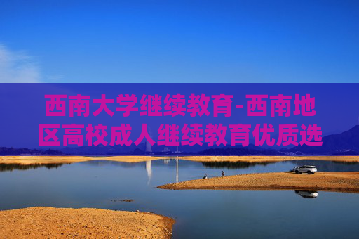 西南大学继续教育-西南地区高校成人继续教育优质选择