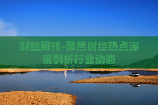 财经周刊-聚焦财经热点深度剖析行业动态