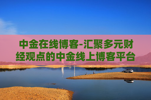 中金在线博客-汇聚多元财经观点的中金线上博客平台