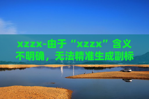 xzzx-由于“xzzx”含义不明确,无法精准生成副标题,请你提供更清晰有意义的原标题内容。