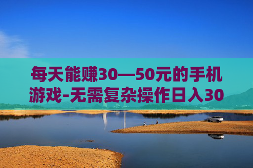 每天能赚30—50元的手机游戏-无需复杂操作日入30到50元手游推荐