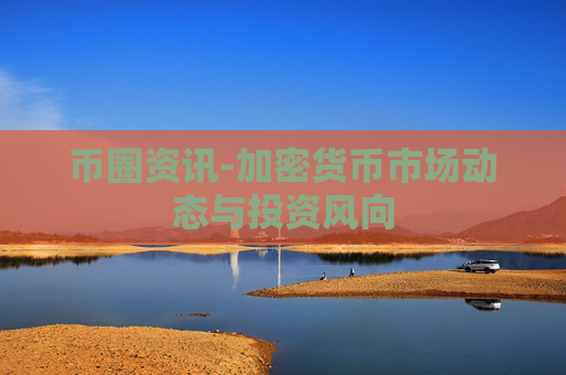 币圈资讯-加密货币市场动态与投资风向