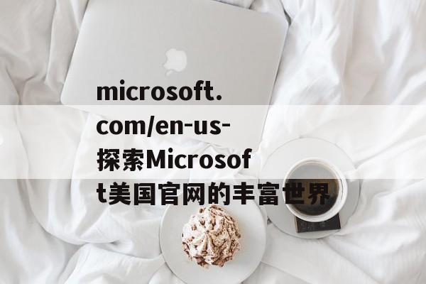 microsoft.com/en-us-探索Microsoft美国官网的丰富世界