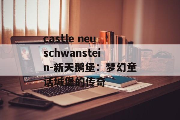 castle neuschwanstein-新天鹅堡：梦幻童话城堡的传奇