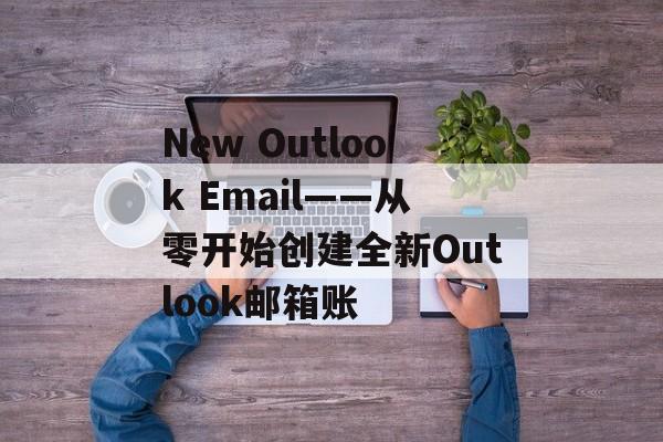 New Outlook Email——从零开始创建全新Outlook邮箱账