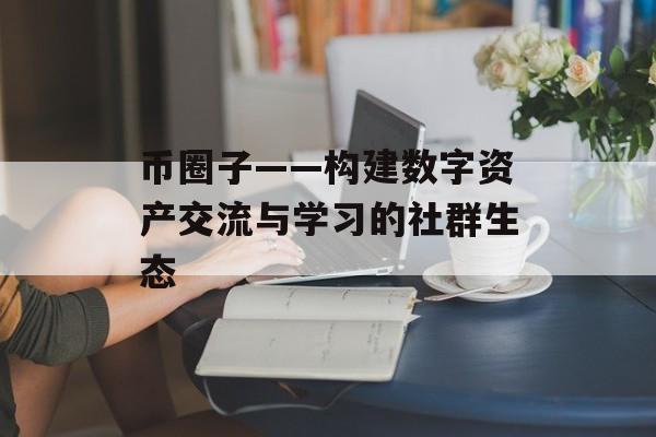 币圈子——构建数字资产交流与学习的社群生态