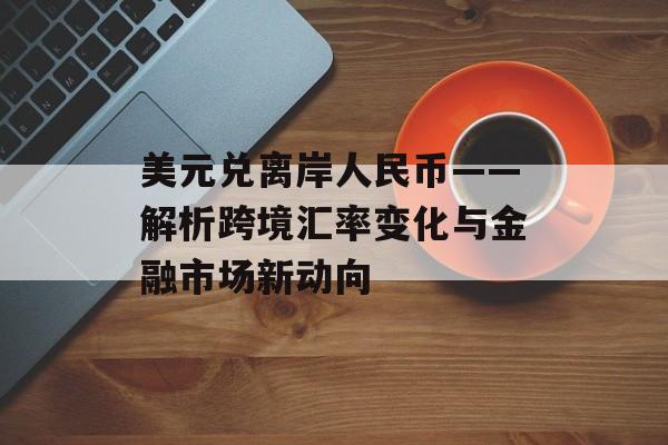 美元兑离岸人民币——解析跨境汇率变化与金融市场新动向
