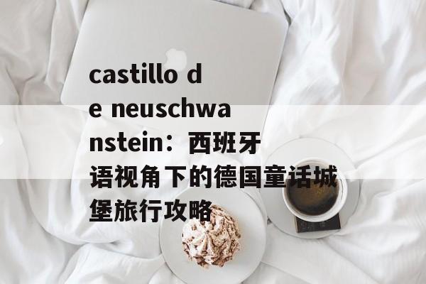 castillo de neuschwanstein：西班牙语视角下的德国童话城堡旅行攻略