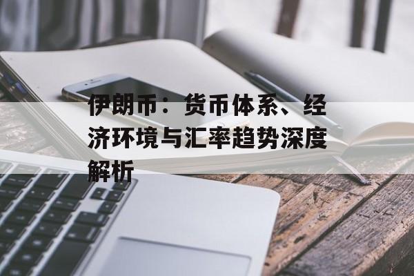 伊朗币:货币体系、经济环境与汇率趋势深度解析