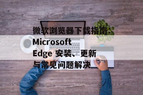 微软浏览器下载指南:Microsoft Edge 安装、更新与常见问题解决