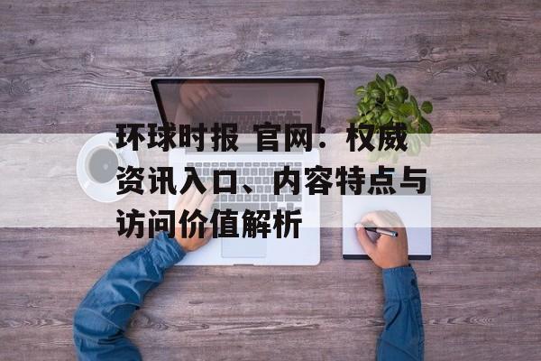 环球时报 官网:权威资讯入口、内容特点与访问价值解析