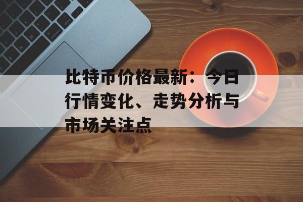 比特币价格最新:今日行情变化、走势分析与市场关注点